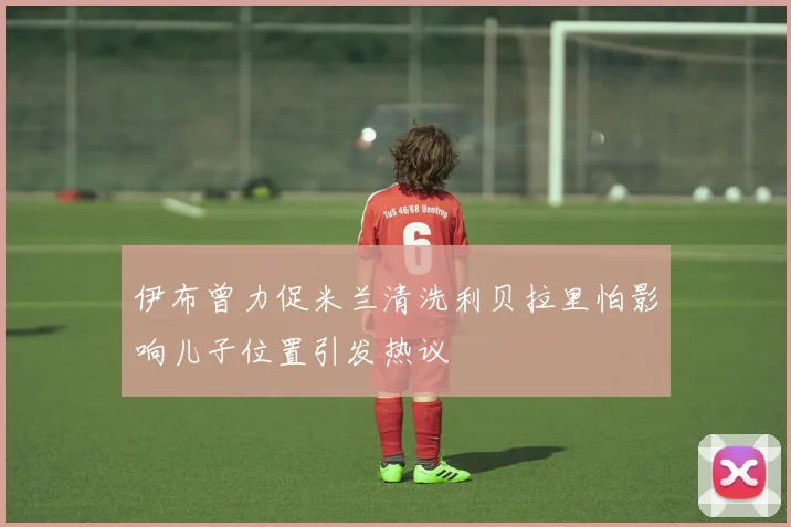 伊布曾力促米兰清洗利贝拉里怕影响儿子位置引发热议