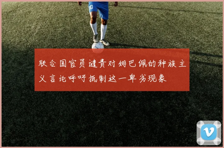 联合国官员谴责对姆巴佩的种族主义言论呼吁抵制这一卑劣现象