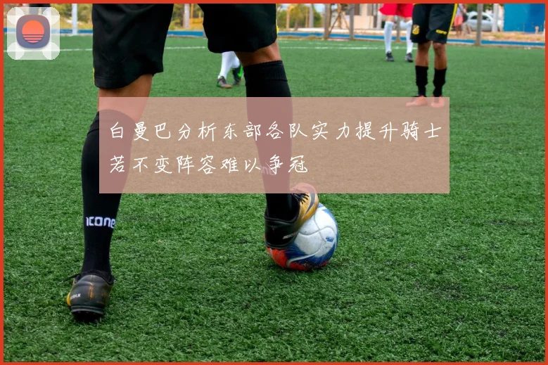 白曼巴分析东部各队实力提升骑士若不变阵容难以争冠