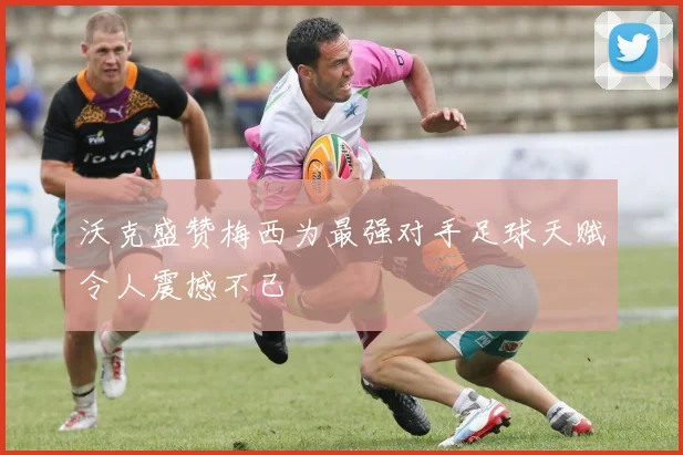 沃克盛赞梅西为最强对手足球天赋令人震撼不已