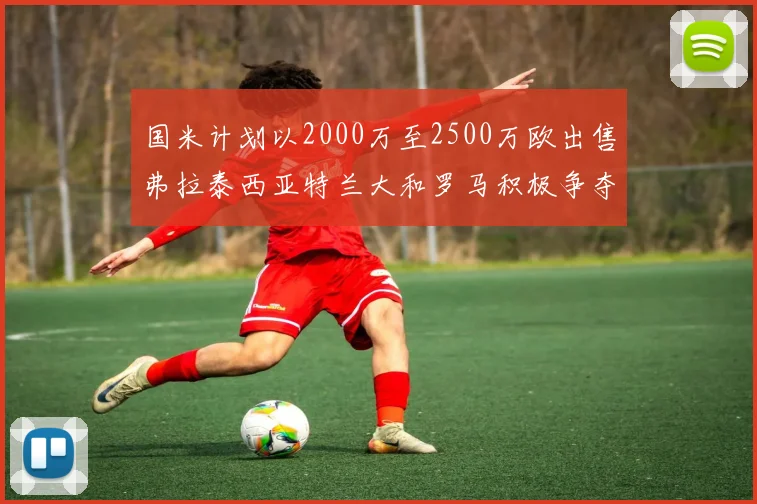 国米计划以2000万至2500万欧出售弗拉泰西亚特兰大和罗马积极争夺