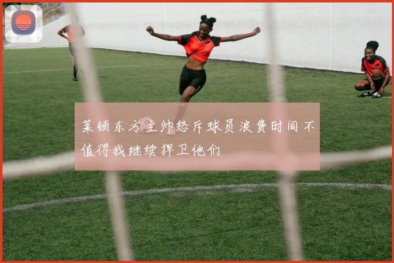 莱顿东方主帅怒斥球员浪费时间不值得我继续捍卫他们