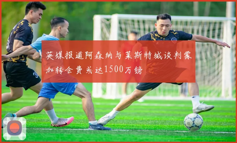 英媒报道阿森纳与莱斯特城谈判蒙加转会费或达1500万镑