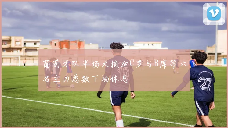 葡萄牙队半场大换血C罗与B席等六名主力悉数下场休息