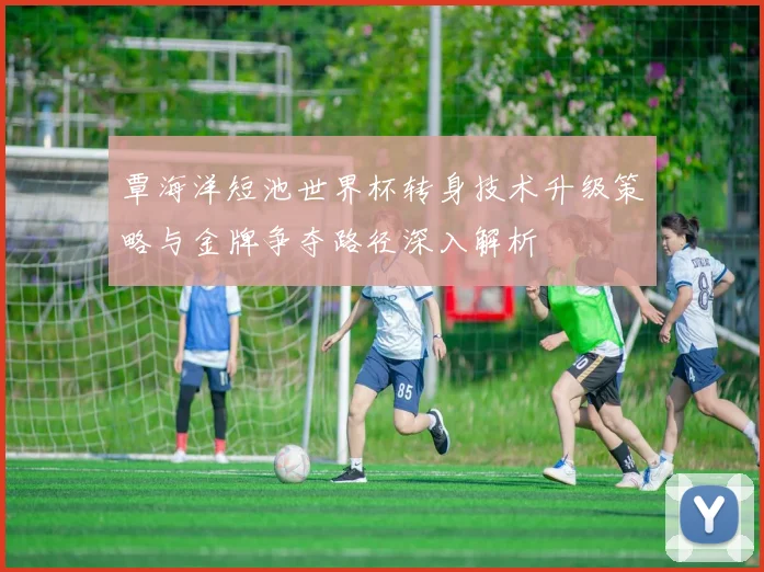 覃海洋短池世界杯转身技术升级策略与金牌争夺路径深入解析