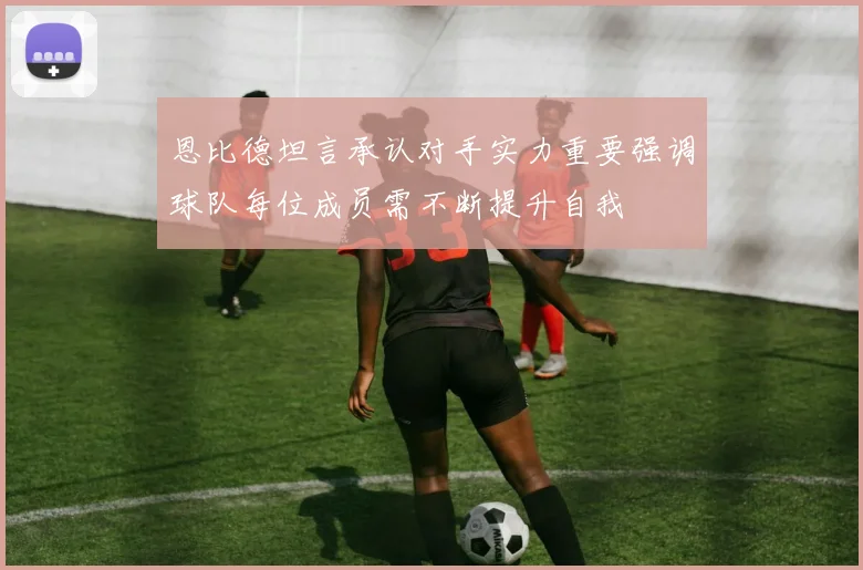 恩比德坦言承认对手实力重要强调球队每位成员需不断提升自我
