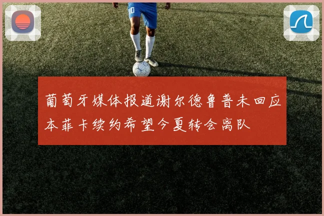 葡萄牙媒体报道谢尔德鲁普未回应本菲卡续约希望今夏转会离队