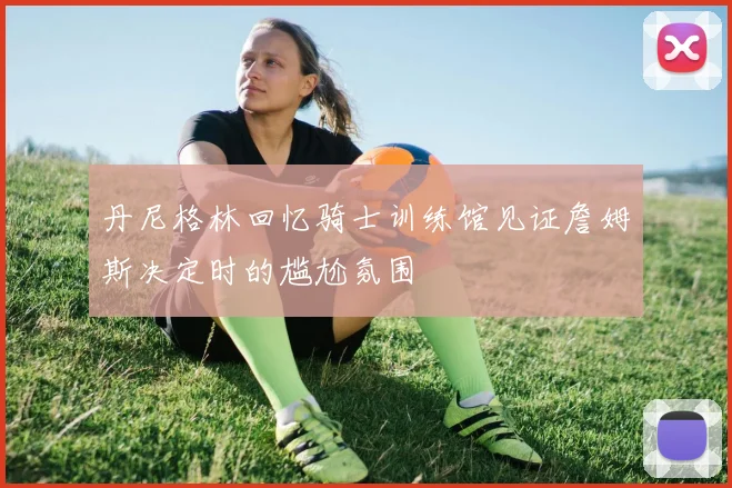 丹尼格林回忆骑士训练馆见证詹姆斯决定时的尴尬氛围