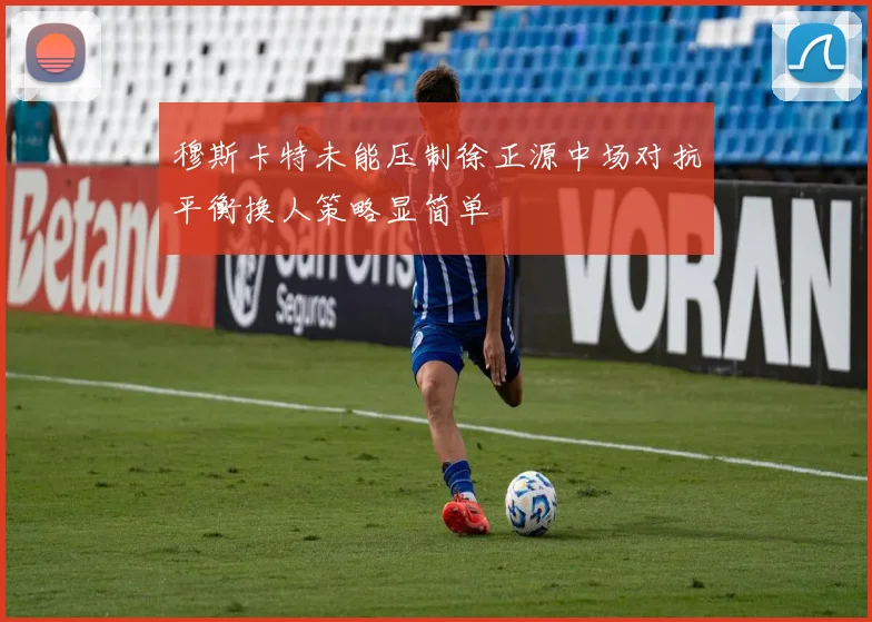 穆斯卡特未能压制徐正源中场对抗平衡换人策略显简单