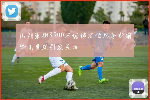 热刺豪掷8500万镑锁定伯恩茅斯前锋克鲁皮引发关注
