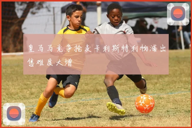皇马马竞争抢麦卡利斯特利物浦出售难度大增