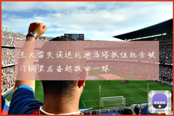 王大雷失误送礼迪马塔抓住机会破门铜梁龙奋起扳回一球