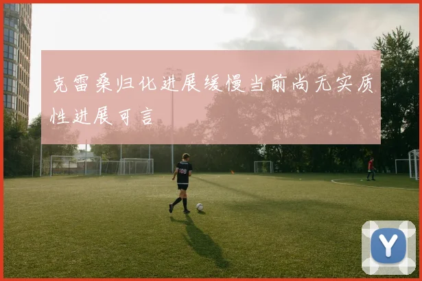克雷桑归化进展缓慢当前尚无实质性进展可言