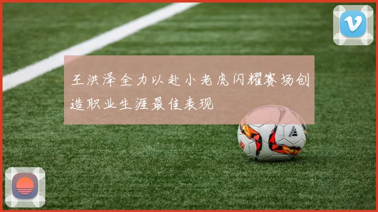 王洪泽全力以赴小老虎闪耀赛场创造职业生涯最佳表现