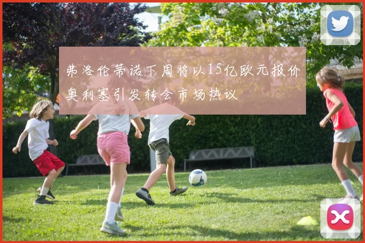 弗洛伦蒂诺下周将以15亿欧元报价奥利塞引发转会市场热议