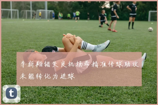 李新翔错失良机杨希精准传球助攻未能转化为进球
