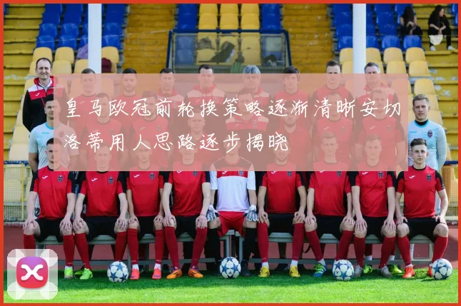皇马欧冠前轮换策略逐渐清晰安切洛蒂用人思路逐步揭晓