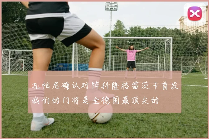 孔帕尼确认对阵科隆格雷茨卡首发我们的门将是全德国最顶尖的
