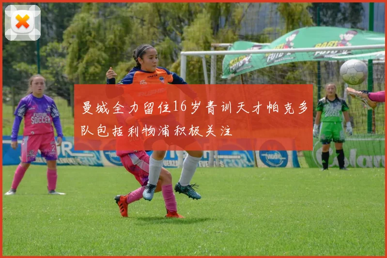 曼城全力留住16岁青训天才帕克多队包括利物浦积极关注