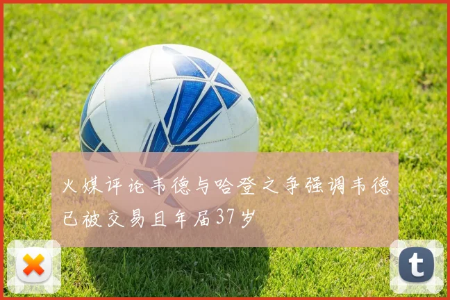 火媒评论韦德与哈登之争强调韦德已被交易且年届37岁