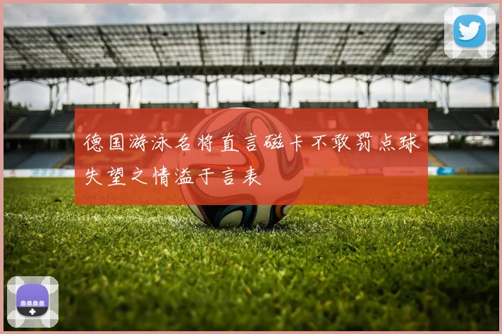 德国游泳名将直言磁卡不敢罚点球失望之情溢于言表