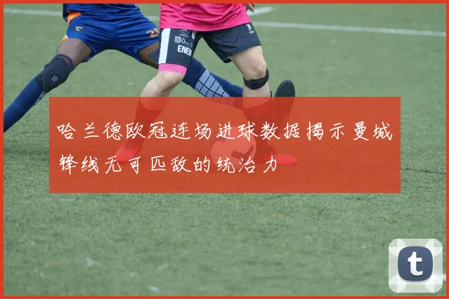 哈兰德欧冠连场进球数据揭示曼城锋线无可匹敌的统治力