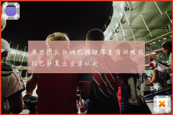 库尔图瓦和姆巴佩缺席皇马训练目标巴萨复出全力以赴
