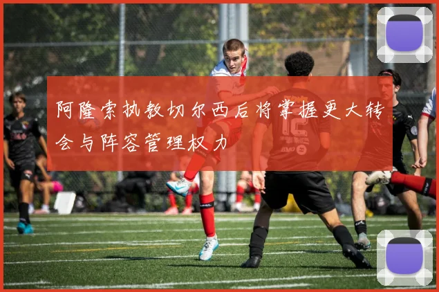阿隆索执教切尔西后将掌握更大转会与阵容管理权力