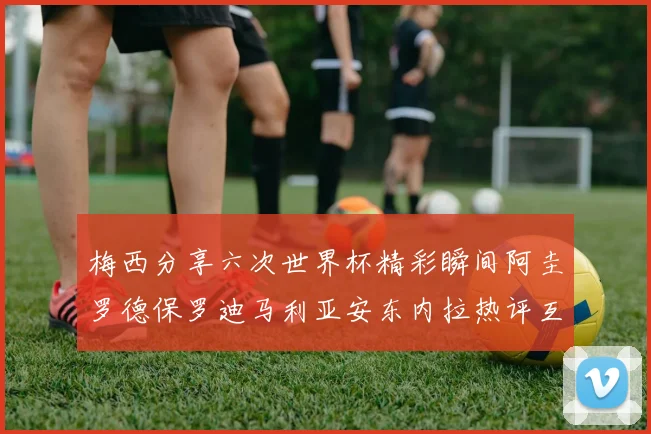 梅西分享六次世界杯精彩瞬间阿圭罗德保罗迪马利亚安东内拉热评互动