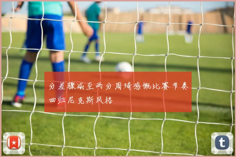 分差骤减至两分周琦感慨比赛节奏回归尼克斯风格