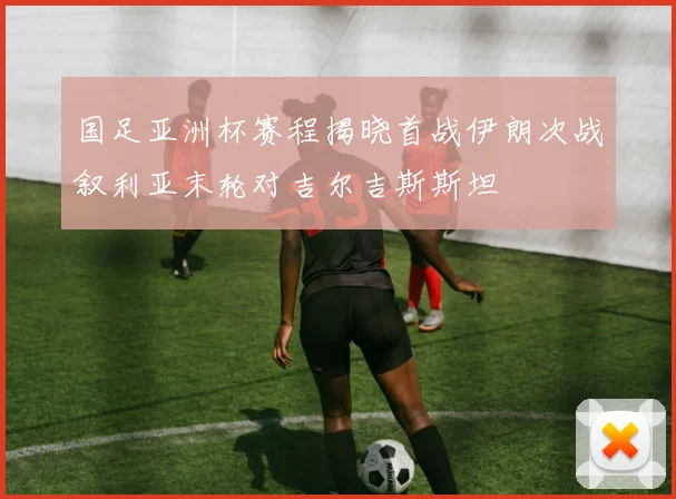 国足亚洲杯赛程揭晓首战伊朗次战叙利亚末轮对吉尔吉斯斯坦
