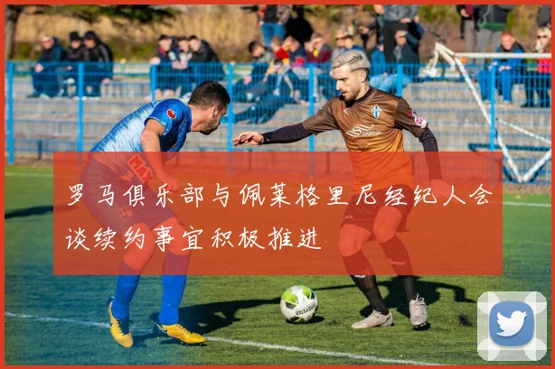罗马俱乐部与佩莱格里尼经纪人会谈续约事宜积极推进