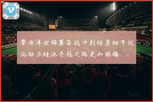 覃海洋世锦赛备战冲刺转身细节优化助力蛙泳夺冠之路更加明确