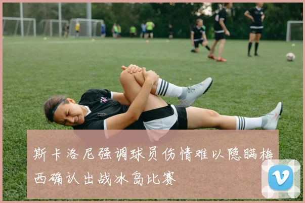 斯卡洛尼强调球员伤情难以隐瞒梅西确认出战冰岛比赛
