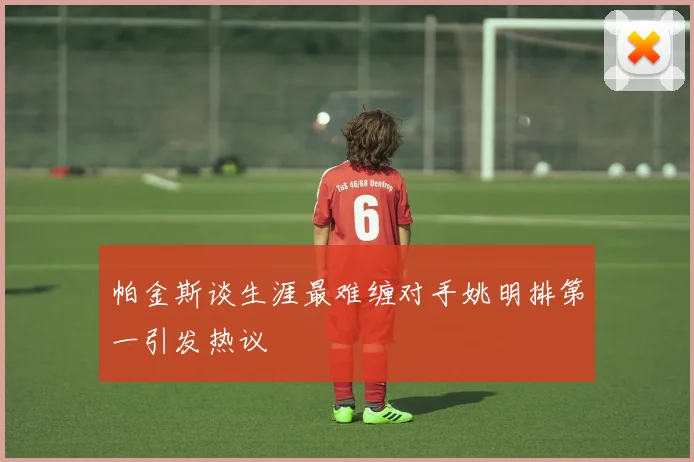 帕金斯谈生涯最难缠对手姚明排第一引发热议