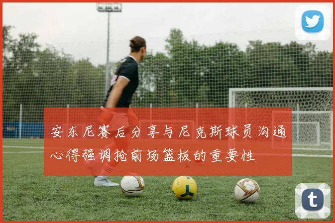 安东尼赛后分享与尼克斯球员沟通心得强调抢前场篮板的重要性